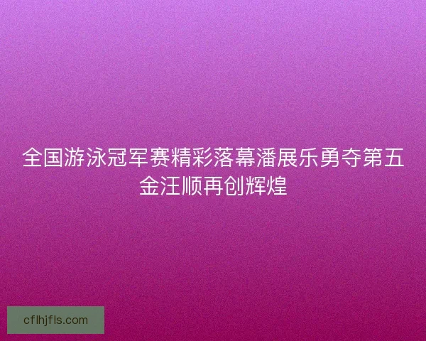全国游泳冠军赛精彩落幕潘展乐勇夺第五金汪顺再创辉煌
