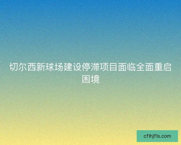切尔西新球场建设停滞项目面临全面重启困境