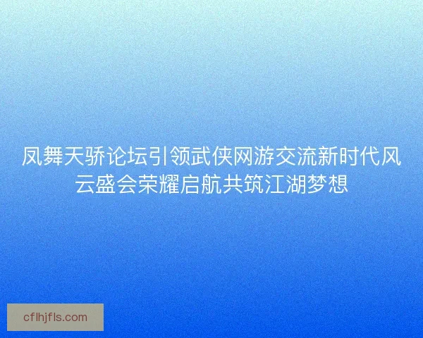 凤舞天骄论坛引领武侠网游交流新时代风云盛会荣耀启航共筑江湖梦想