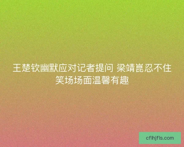 王楚钦幽默应对记者提问 梁靖崑忍不住笑场场面温馨有趣