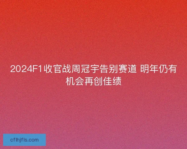 2024F1收官战周冠宇告别赛道 明年仍有机会再创佳绩
