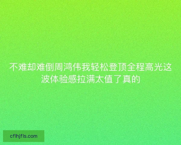 不难却难倒周鸿伟我轻松登顶全程高光这波体验感拉满太值了真的
