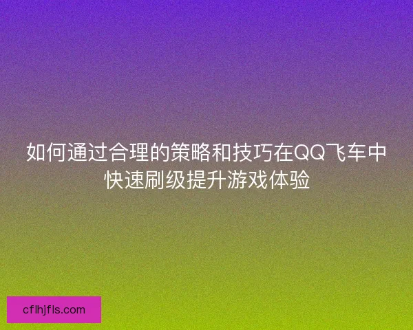 如何通过合理的策略和技巧在QQ飞车中快速刷级提升游戏体验