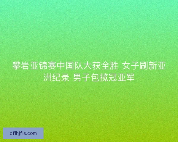 攀岩亚锦赛中国队大获全胜 女子刷新亚洲纪录 男子包揽冠亚军