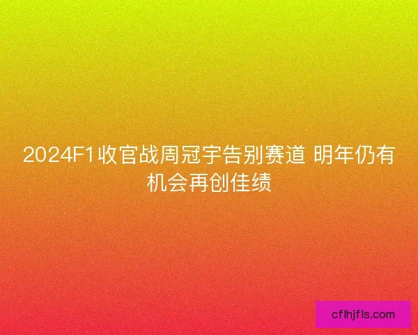 2024F1收官战周冠宇告别赛道 明年仍有机会再创佳绩