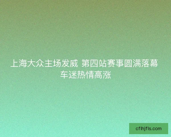 上海大众主场发威 第四站赛事圆满落幕 车迷热情高涨