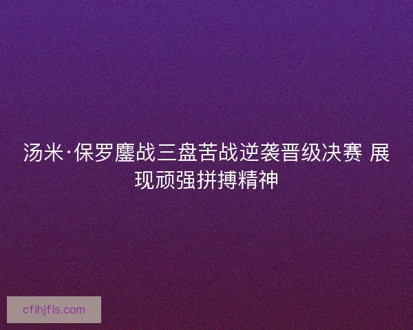 汤米·保罗鏖战三盘苦战逆袭晋级决赛 展现顽强拼搏精神